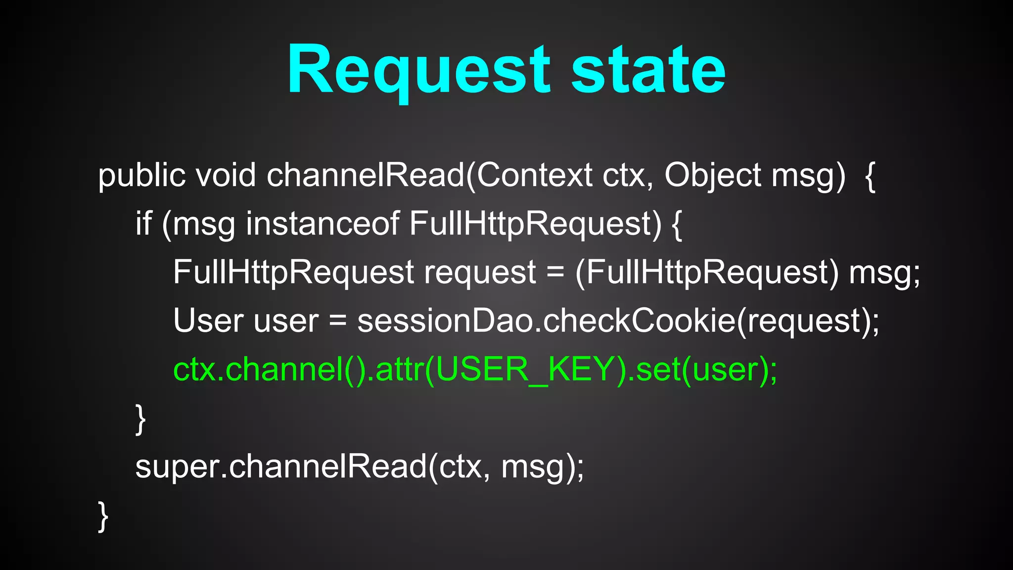 public void channelRead(Context ctx, Object msg) {
if (msg instanceof FullHttpRequest) {
FullHttpRequest request = (FullHttpRequest) msg;
User user = sessionDao.checkCookie(request);
ctx.channel().attr(USER_KEY).set(user);
}
super.channelRead(ctx, msg);
}
Request state
 