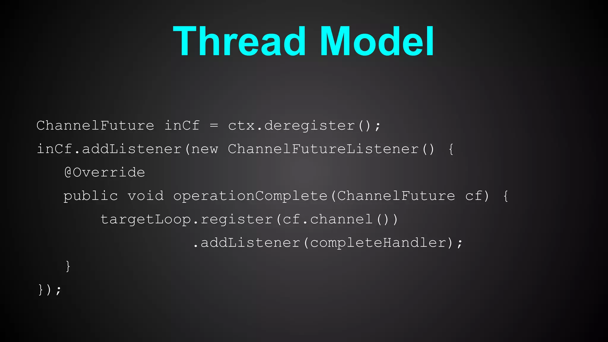 Thread Model
ChannelFuture inCf = ctx.deregister();
inCf.addListener(new ChannelFutureListener() {
@Override
public void operationComplete(ChannelFuture cf) {
targetLoop.register(cf.channel())
.addListener(completeHandler);
}
});
 