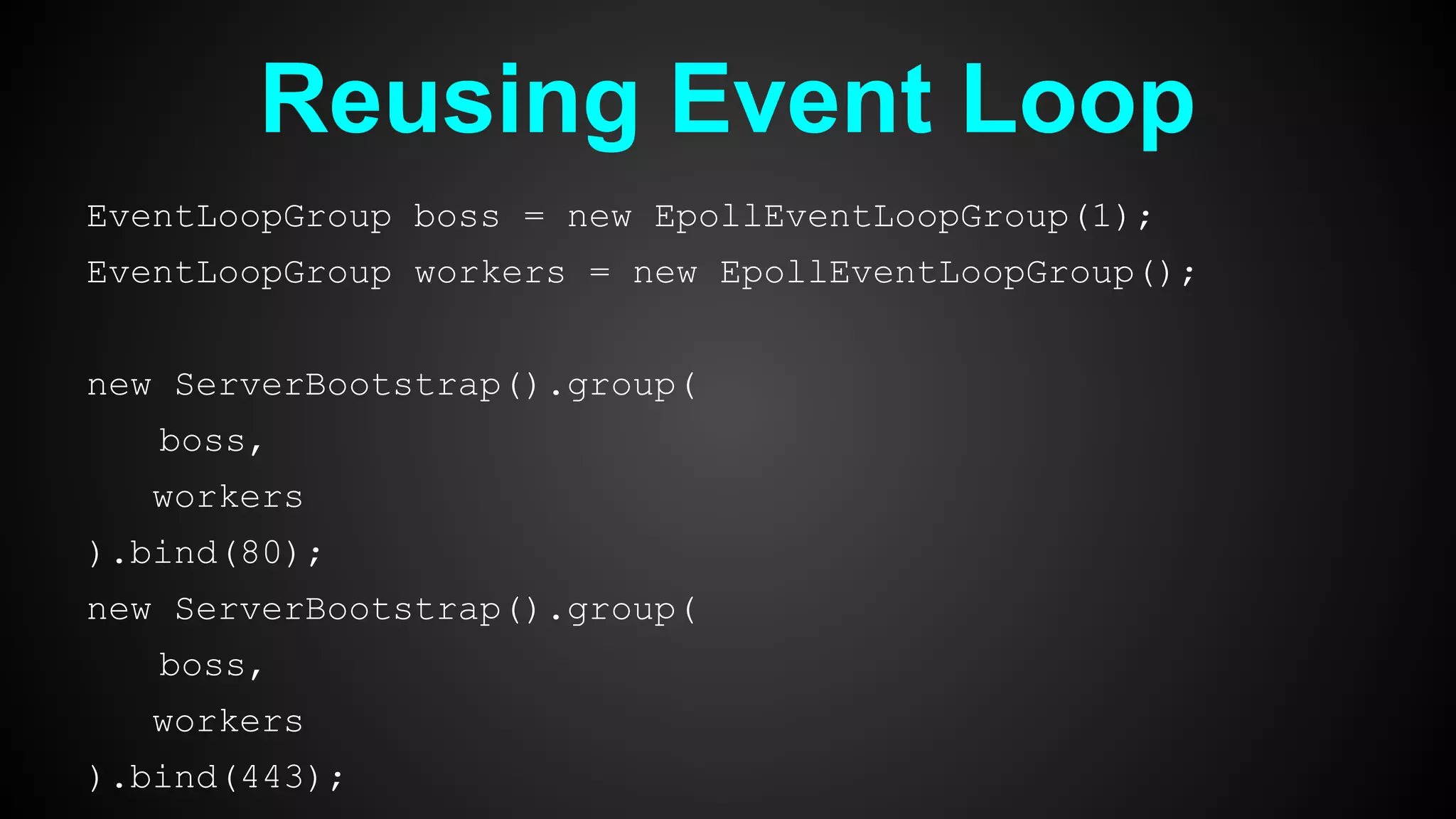Reusing Event Loop
EventLoopGroup boss = new EpollEventLoopGroup(1);
EventLoopGroup workers = new EpollEventLoopGroup();
new ServerBootstrap().group(
boss,
workers
).bind(80);
new ServerBootstrap().group(
boss,
workers
).bind(443);
 