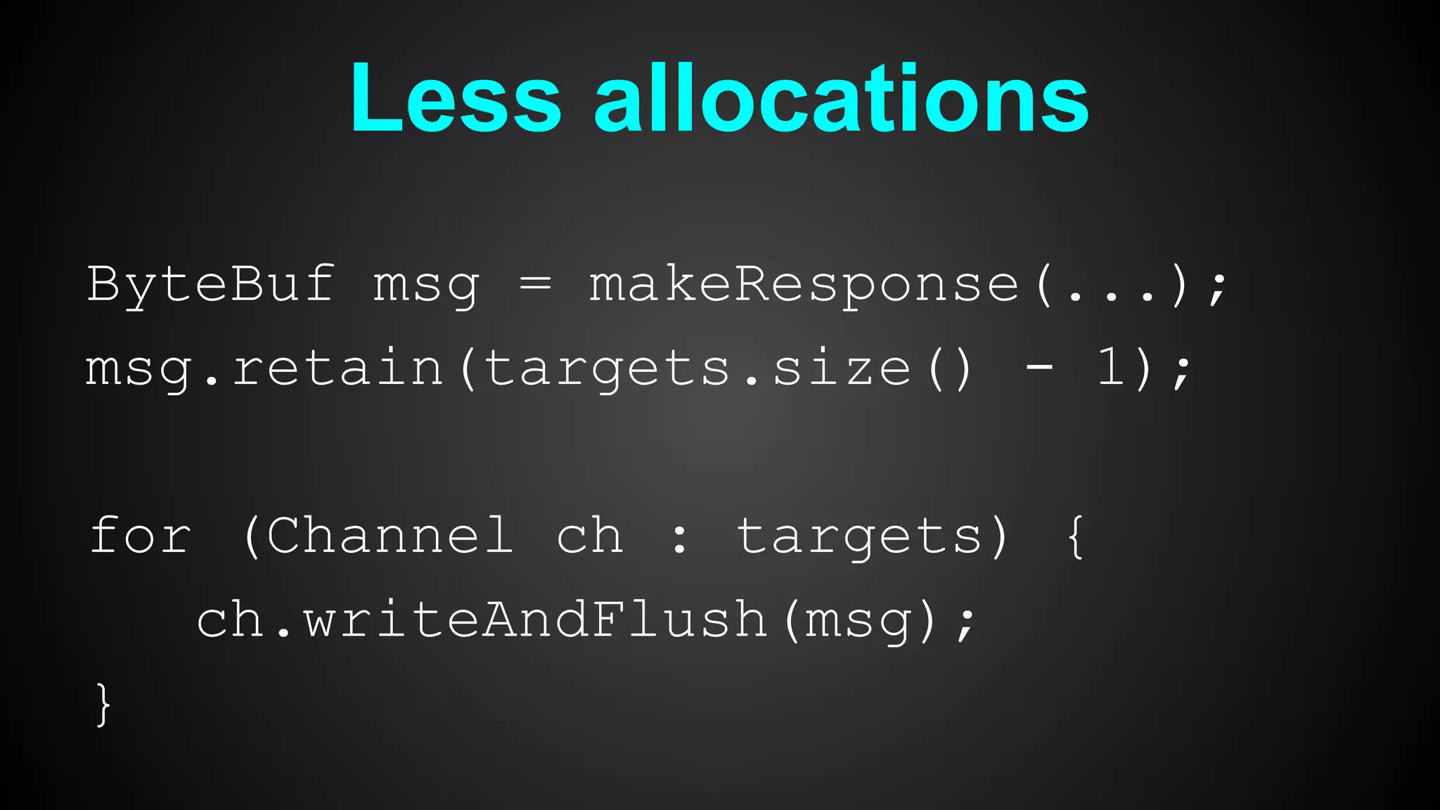 Less allocations
ByteBuf msg = makeResponse(...);
msg.retain(targets.size() - 1);
for (Channel ch : targets) {
ch.writeAndFlush(msg);
}
 