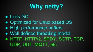 Why netty?
● Less GC
● Optimized for Linux based OS
● High performance buffers
● Well defined threading model
● HTTP, HTTP/2, SPDY, SCTP, TCP,
UDP, UDT, MQTT, etc
 