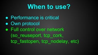 When to use?
● Performance is critical
● Own protocol
● Full control over network
(so_reuseport, tcp_cork,
tcp_fastopen, tcp_nodelay, etc)
 