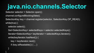 java.nio.channels.Selector
Selector selector = Selector.open();
channel.configureBlocking(false);
SelectionKey key = channel.register(selector, SelectionKey.OP_READ);
while(true) {
selector.select();
Set<SelectionKey> selectedKeys = selector.selectedKeys();
Iterator<SelectionKey> keyIterator = selectedKeys.iterator();
while(keyIterator.hasNext()) {
key = keyIterator.next();
if (key.isReadable()) { ... }
}
}
 