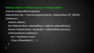 Selector selector = Selector.open(); // creating selector
channel.configureBlocking(false);
SelectionKey key = channel.register(selector, SelectionKey.OP_READ);
while(true) {
selector.select();
Set<SelectionKey> selectedKeys = selector.selectedKeys();
Iterator<SelectionKey> keyIterator = selectedKeys.iterator();
while(keyIterator.hasNext()) {
key = keyIterator.next();
if (key.isReadable()) { ... }
}
}
 