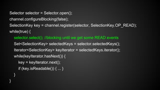Selector selector = Selector.open();
channel.configureBlocking(false);
SelectionKey key = channel.register(selector, SelectionKey.OP_READ);
while(true) {
selector.select(); //blocking until we get some READ events
Set<SelectionKey> selectedKeys = selector.selectedKeys();
Iterator<SelectionKey> keyIterator = selectedKeys.iterator();
while(keyIterator.hasNext()) {
key = keyIterator.next();
if (key.isReadable()) { ... }
}
}
 