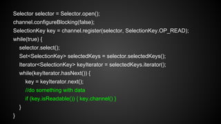 Selector selector = Selector.open();
channel.configureBlocking(false);
SelectionKey key = channel.register(selector, SelectionKey.OP_READ);
while(true) {
selector.select();
Set<SelectionKey> selectedKeys = selector.selectedKeys();
Iterator<SelectionKey> keyIterator = selectedKeys.iterator();
while(keyIterator.hasNext()) {
key = keyIterator.next();
//do something with data
if (key.isReadable()) { key.channel() }
}
}
 