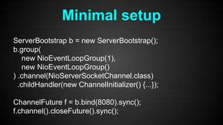 Minimal setup
ServerBootstrap b = new ServerBootstrap();
b.group(
new NioEventLoopGroup(1),
new NioEventLoopGroup()
) .channel(NioServerSocketChannel.class)
.childHandler(new ChannelInitializer() {...});
ChannelFuture f = b.bind(8080).sync();
f.channel().closeFuture().sync();
 