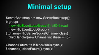 Minimal setup
ServerBootstrap b = new ServerBootstrap();
b.group(
new NioEventLoopGroup(1), //IO thread
new NioEventLoopGroup()
) .channel(NioServerSocketChannel.class)
.childHandler(new ChannelInitializer() {...});
ChannelFuture f = b.bind(8080).sync();
f.channel().closeFuture().sync();
 