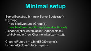Minimal setup
ServerBootstrap b = new ServerBootstrap();
b.group(
new NioEventLoopGroup(1),
new NioEventLoopGroup() //worker threads
) .channel(NioServerSocketChannel.class)
.childHandler(new ChannelInitializer() {...});
ChannelFuture f = b.bind(8080).sync();
f.channel().closeFuture().sync();
 