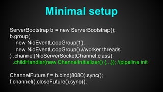 Minimal setup
ServerBootstrap b = new ServerBootstrap();
b.group(
new NioEventLoopGroup(1),
new NioEventLoopGroup() //worker threads
) .channel(NioServerSocketChannel.class)
.childHandler(new ChannelInitializer() {...}); //pipeline init
ChannelFuture f = b.bind(8080).sync();
f.channel().closeFuture().sync();
 