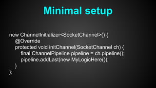Minimal setup
new ChannelInitializer<SocketChannel>() {
@Override
protected void initChannel(SocketChannel ch) {
final ChannelPipeline pipeline = ch.pipeline();
pipeline.addLast(new MyLogicHere());
}
};
 