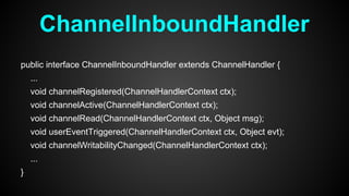 ChannelInboundHandler
public interface ChannelInboundHandler extends ChannelHandler {
...
void channelRegistered(ChannelHandlerContext ctx);
void channelActive(ChannelHandlerContext ctx);
void channelRead(ChannelHandlerContext ctx, Object msg);
void userEventTriggered(ChannelHandlerContext ctx, Object evt);
void channelWritabilityChanged(ChannelHandlerContext ctx);
...
}
 