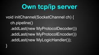 void initChannel(SocketChannel ch) {
ch.pipeline()
.addLast(new MyProtocolDecoder())
.addLast(new MyProtocolEncoder())
.addLast(new MyLogicHandler());
}
Own tcp/ip server
 