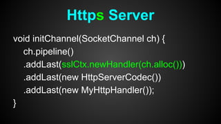 void initChannel(SocketChannel ch) {
ch.pipeline()
.addLast(sslCtx.newHandler(ch.alloc()))
.addLast(new HttpServerCodec())
.addLast(new MyHttpHandler());
}
Https Server
 
