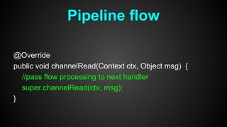 @Override
public void channelRead(Context ctx, Object msg) {
//pass flow processing to next handler
super.channelRead(ctx, msg);
}
Pipeline flow
 