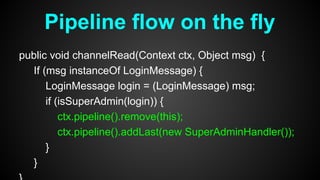 public void channelRead(Context ctx, Object msg) {
If (msg instanceOf LoginMessage) {
LoginMessage login = (LoginMessage) msg;
if (isSuperAdmin(login)) {
ctx.pipeline().remove(this);
ctx.pipeline().addLast(new SuperAdminHandler());
}
}
Pipeline flow on the fly
 