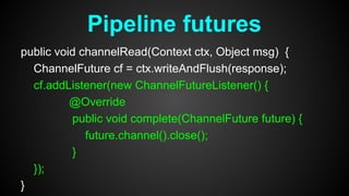 public void channelRead(Context ctx, Object msg) {
ChannelFuture cf = ctx.writeAndFlush(response);
cf.addListener(new ChannelFutureListener() {
@Override
public void complete(ChannelFuture future) {
future.channel().close();
}
});
}
Pipeline futures
 