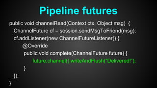 public void channelRead(Context ctx, Object msg) {
ChannelFuture cf = session.sendMsgToFriend(msg);
cf.addListener(new ChannelFutureListener() {
@Override
public void complete(ChannelFuture future) {
future.channel().writeAndFlush(“Delivered!”);
}
});
}
Pipeline futures
 