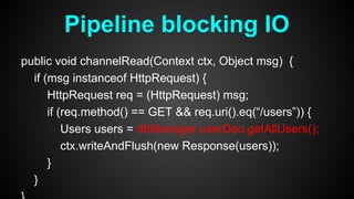 public void channelRead(Context ctx, Object msg) {
if (msg instanceof HttpRequest) {
HttpRequest req = (HttpRequest) msg;
if (req.method() == GET && req.uri().eq(“/users”)) {
Users users = dbManager.userDao.getAllUsers();
ctx.writeAndFlush(new Response(users));
}
}
Pipeline blocking IO
 