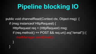 public void channelRead(Context ctx, Object msg) {
if (msg instanceof HttpRequest) {
HttpRequest req = (HttpRequest) msg;
if (req.method() == POST && req.uri().eq(“/email”)) {
mailManager.sendEmail();
}
}
Pipeline blocking IO
 