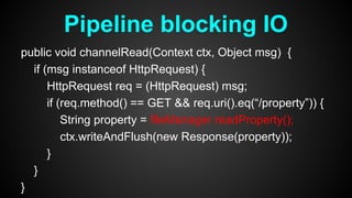 public void channelRead(Context ctx, Object msg) {
if (msg instanceof HttpRequest) {
HttpRequest req = (HttpRequest) msg;
if (req.method() == GET && req.uri().eq(“/property”)) {
String property = fileManager.readProperty();
ctx.writeAndFlush(new Response(property));
}
}
}
Pipeline blocking IO
 