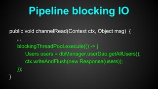 public void channelRead(Context ctx, Object msg) {
...
blockingThreadPool.execute(() -> {
Users users = dbManager.userDao.getAllUsers();
ctx.writeAndFlush(new Response(users));
});
}
Pipeline blocking IO
 