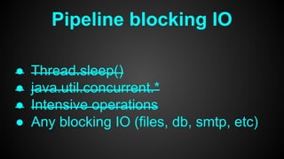 Pipeline blocking IO
● Thread.sleep()
● java.util.concurrent.*
● Intensive operations
● Any blocking IO (files, db, smtp, etc)
 