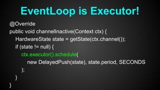 @Override
public void channelInactive(Context ctx) {
HardwareState state = getState(ctx.channel());
if (state != null) {
ctx.executor().schedule(
new DelayedPush(state), state.period, SECONDS
);
}
}
EventLoop is Executor!
 