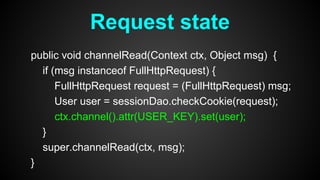 public void channelRead(Context ctx, Object msg) {
if (msg instanceof FullHttpRequest) {
FullHttpRequest request = (FullHttpRequest) msg;
User user = sessionDao.checkCookie(request);
ctx.channel().attr(USER_KEY).set(user);
}
super.channelRead(ctx, msg);
}
Request state
 