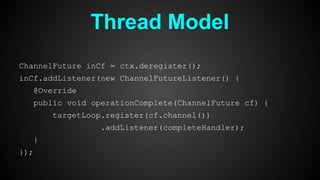 Thread Model
ChannelFuture inCf = ctx.deregister();
inCf.addListener(new ChannelFutureListener() {
@Override
public void operationComplete(ChannelFuture cf) {
targetLoop.register(cf.channel())
.addListener(completeHandler);
}
});
 