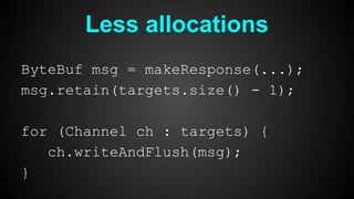Less allocations
ByteBuf msg = makeResponse(...);
msg.retain(targets.size() - 1);
for (Channel ch : targets) {
ch.writeAndFlush(msg);
}
 