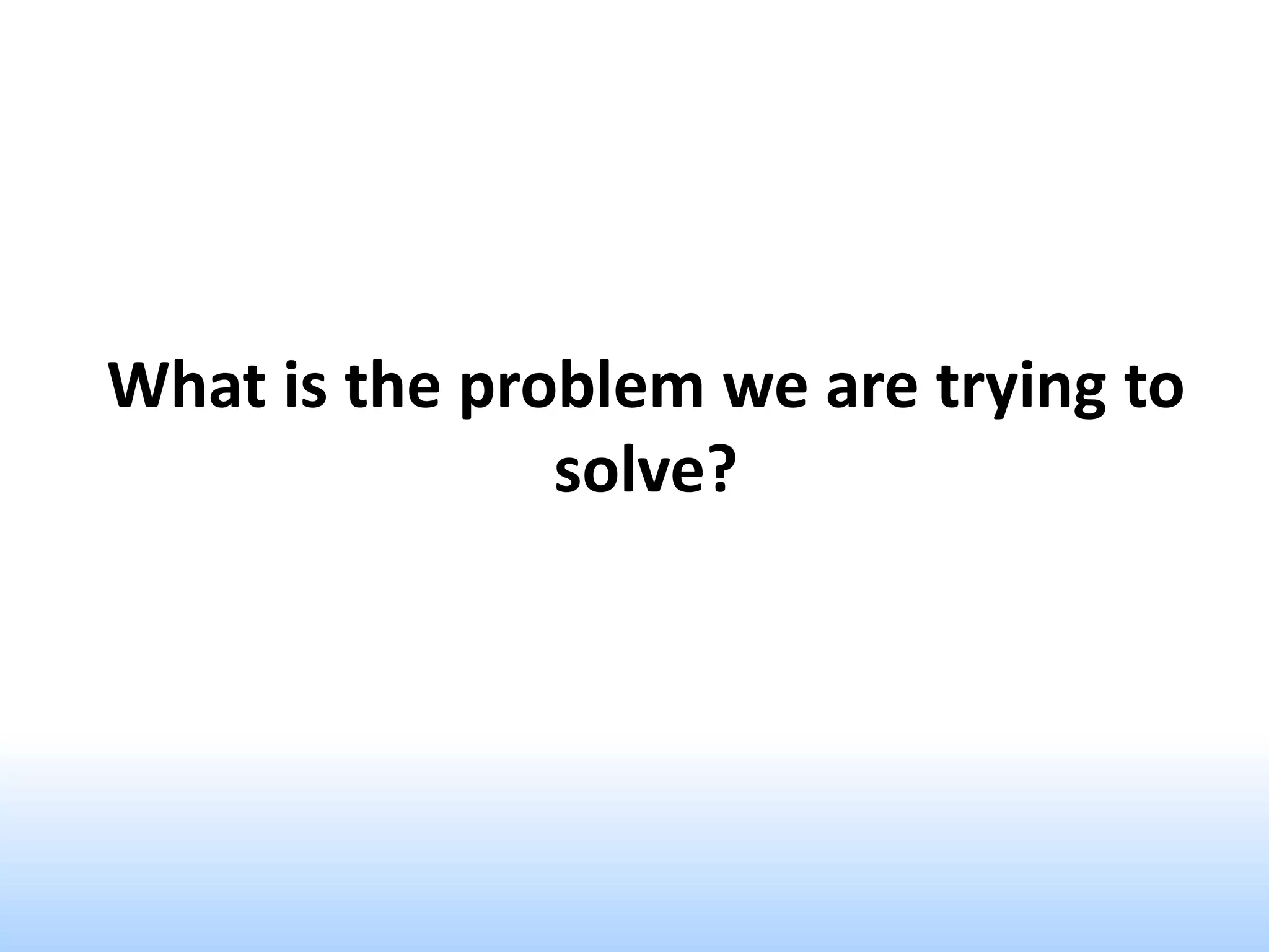 What is the problem we are trying to
solve?
 