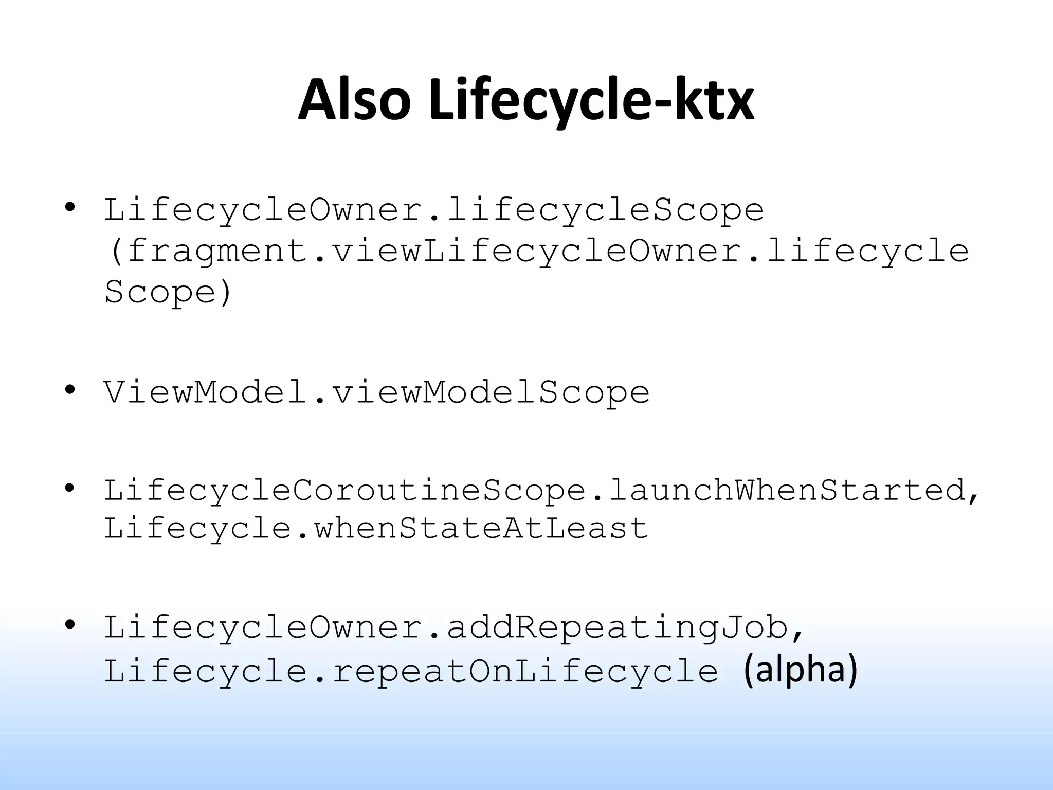 Also Lifecycle-ktx
• LifecycleOwner.lifecycleScope
(fragment.viewLifecycleOwner.lifecycle
Scope)
• ViewModel.viewModelScope
• LifecycleCoroutineScope.launchWhenStarted,
Lifecycle.whenStateAtLeast
• LifecycleOwner.addRepeatingJob,
Lifecycle.repeatOnLifecycle (alpha)
 