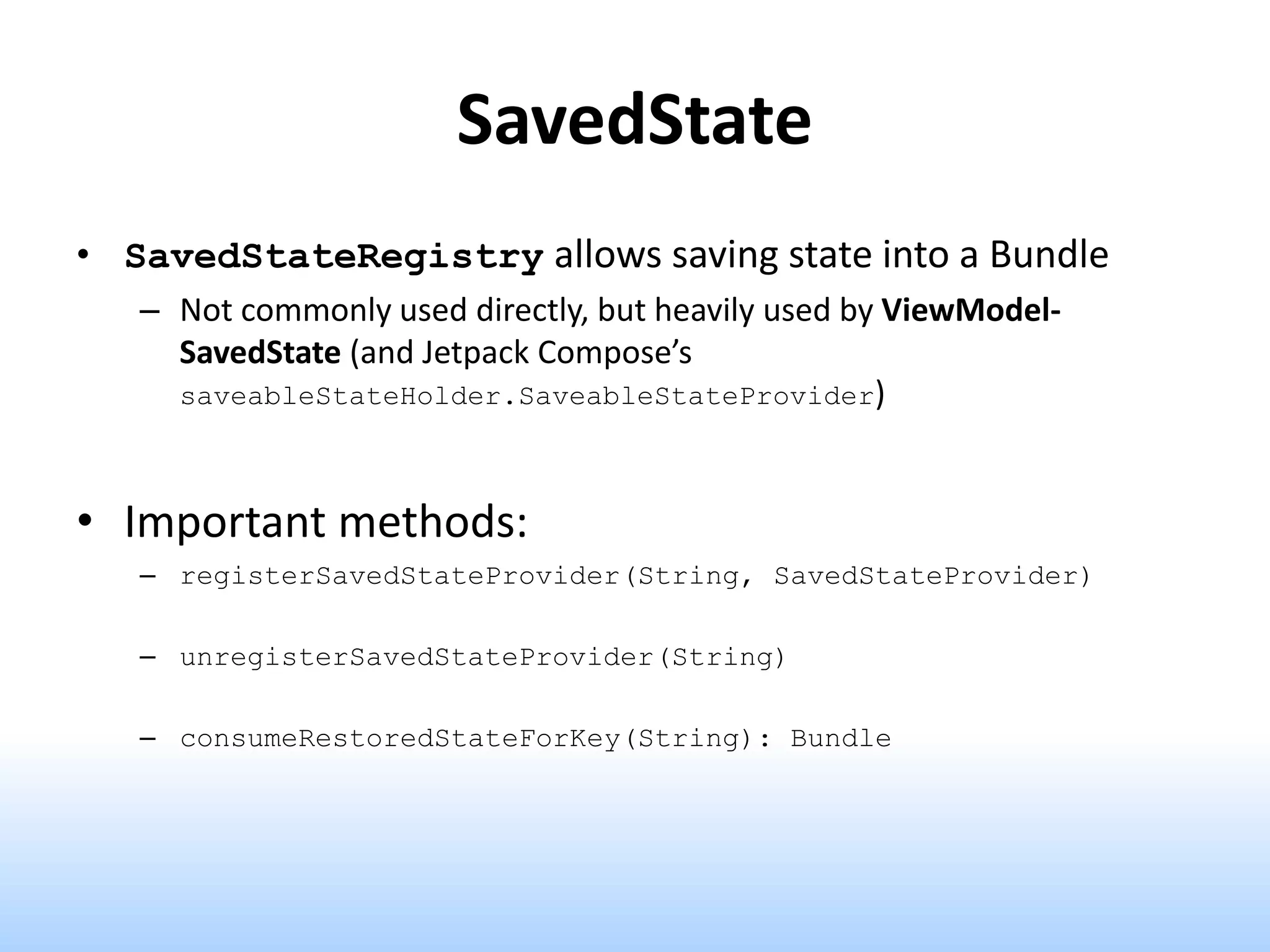 SavedState
• SavedStateRegistry allows saving state into a Bundle
– Not commonly used directly, but heavily used by ViewModel-
SavedState (and Jetpack Compose’s
saveableStateHolder.SaveableStateProvider)
• Important methods:
– registerSavedStateProvider(String, SavedStateProvider)
– unregisterSavedStateProvider(String)
– consumeRestoredStateForKey(String): Bundle
 