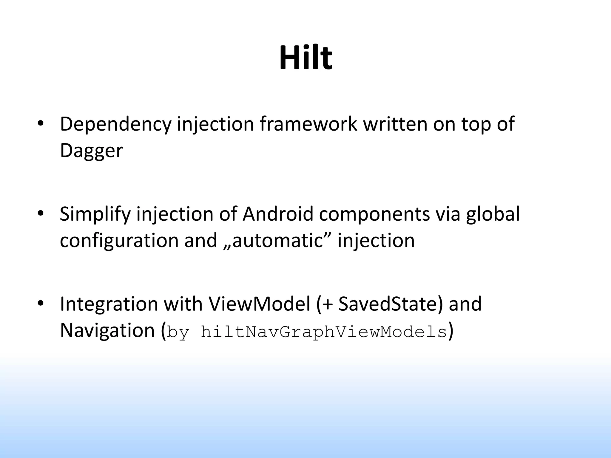 Hilt
• Dependency injection framework written on top of
Dagger
• Simplify injection of Android components via global
configuration and „automatic” injection
• Integration with ViewModel (+ SavedState) and
Navigation (by hiltNavGraphViewModels)
 