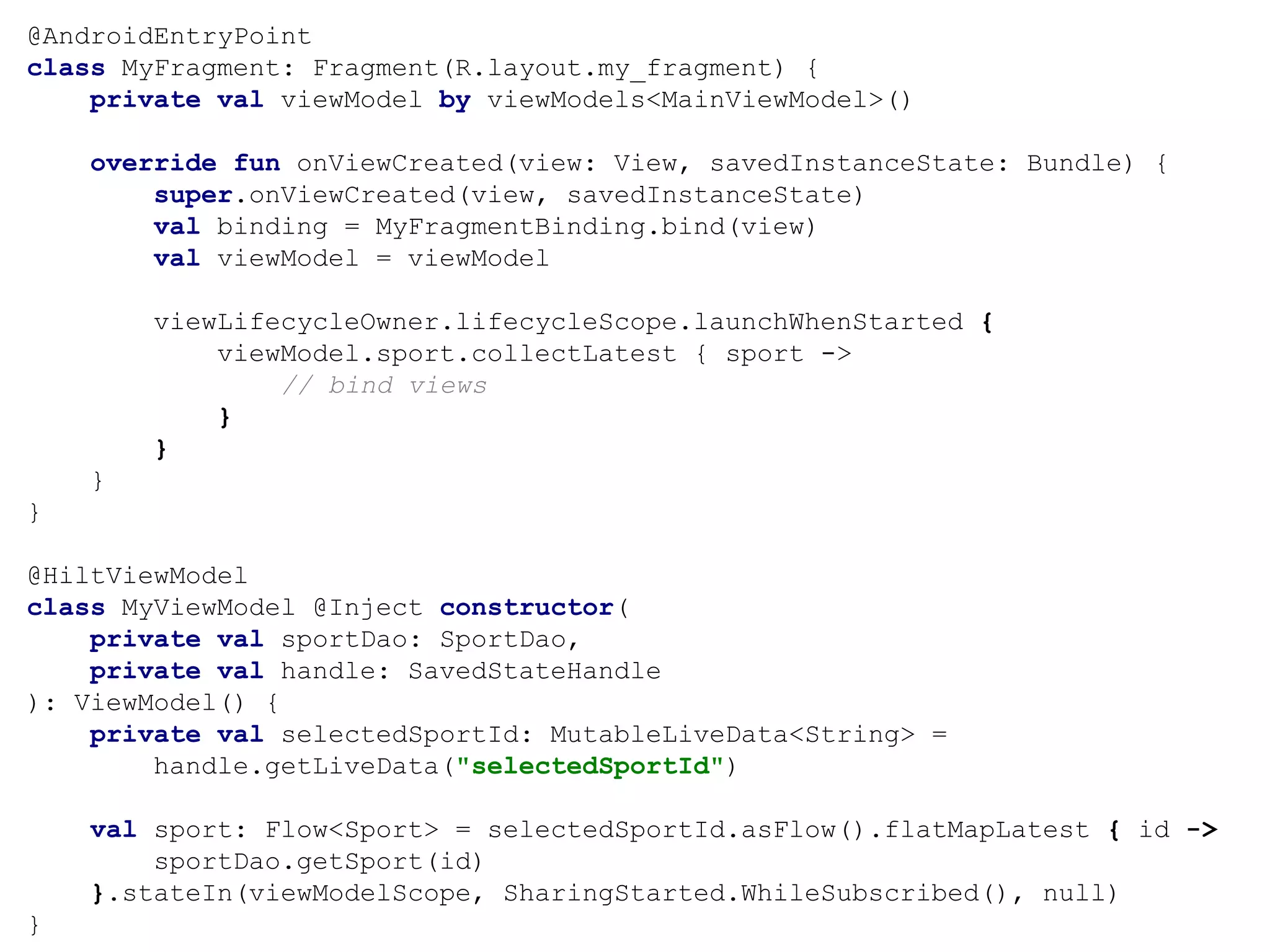 @AndroidEntryPoint
class MyFragment: Fragment(R.layout.my_fragment) {
private val viewModel by viewModels<MainViewModel>()
override fun onViewCreated(view: View, savedInstanceState: Bundle) {
super.onViewCreated(view, savedInstanceState)
val binding = MyFragmentBinding.bind(view)
val viewModel = viewModel
viewLifecycleOwner.lifecycleScope.launchWhenStarted {
viewModel.sport.collectLatest { sport ->
// bind views
}
}
}
}
@HiltViewModel
class MyViewModel @Inject constructor(
private val sportDao: SportDao,
private val handle: SavedStateHandle
): ViewModel() {
private val selectedSportId: MutableLiveData<String> =
handle.getLiveData("selectedSportId")
val sport: Flow<Sport> = selectedSportId.asFlow().flatMapLatest { id ->
sportDao.getSport(id)
}.stateIn(viewModelScope, SharingStarted.WhileSubscribed(), null)
}
 