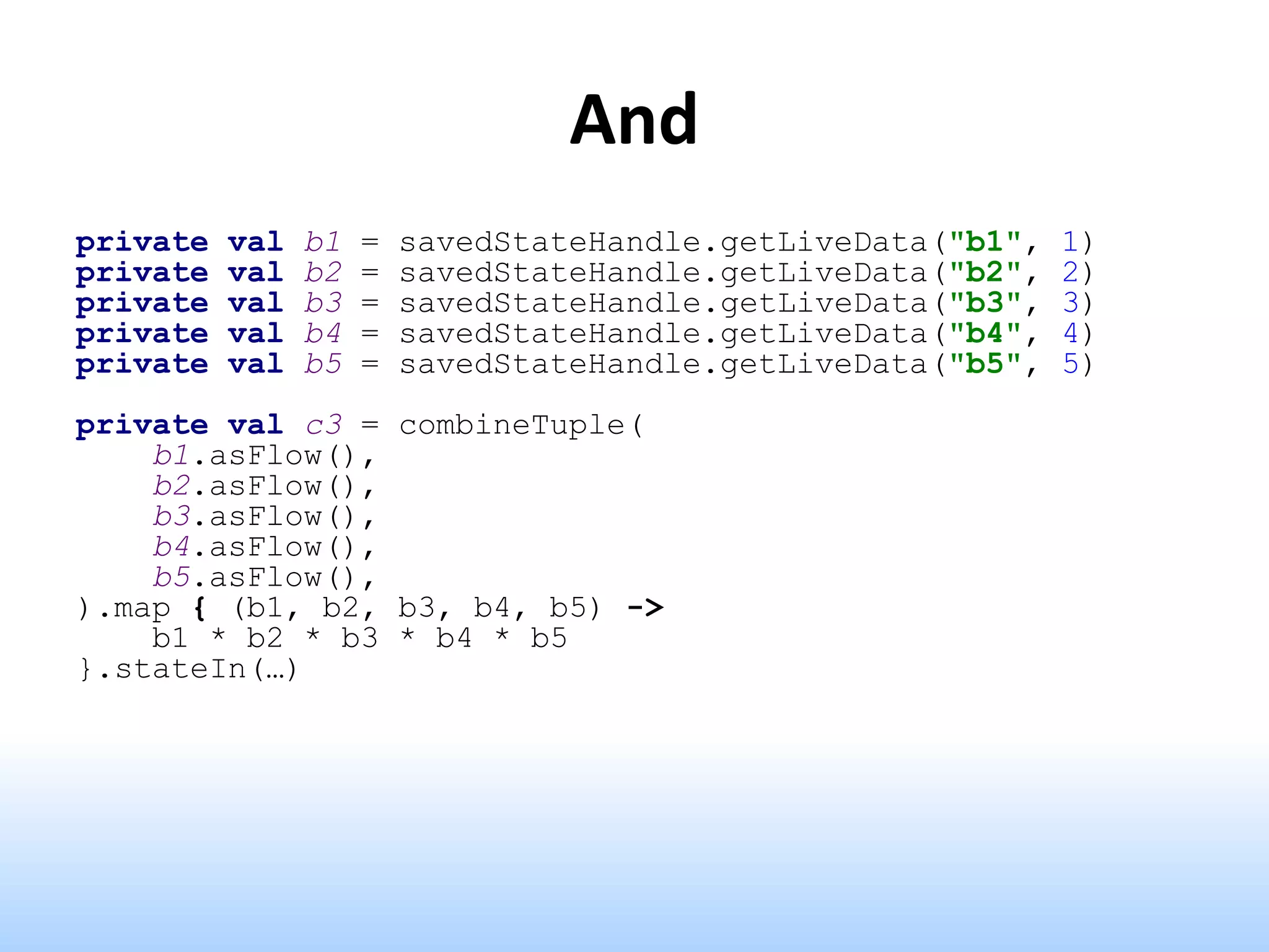 And
private val b1 = savedStateHandle.getLiveData("b1", 1)
private val b2 = savedStateHandle.getLiveData("b2", 2)
private val b3 = savedStateHandle.getLiveData("b3", 3)
private val b4 = savedStateHandle.getLiveData("b4", 4)
private val b5 = savedStateHandle.getLiveData("b5", 5)
private val c3 = combineTuple(
b1.asFlow(),
b2.asFlow(),
b3.asFlow(),
b4.asFlow(),
b5.asFlow(),
).map { (b1, b2, b3, b4, b5) ->
b1 * b2 * b3 * b4 * b5
}.stateIn(…)
 