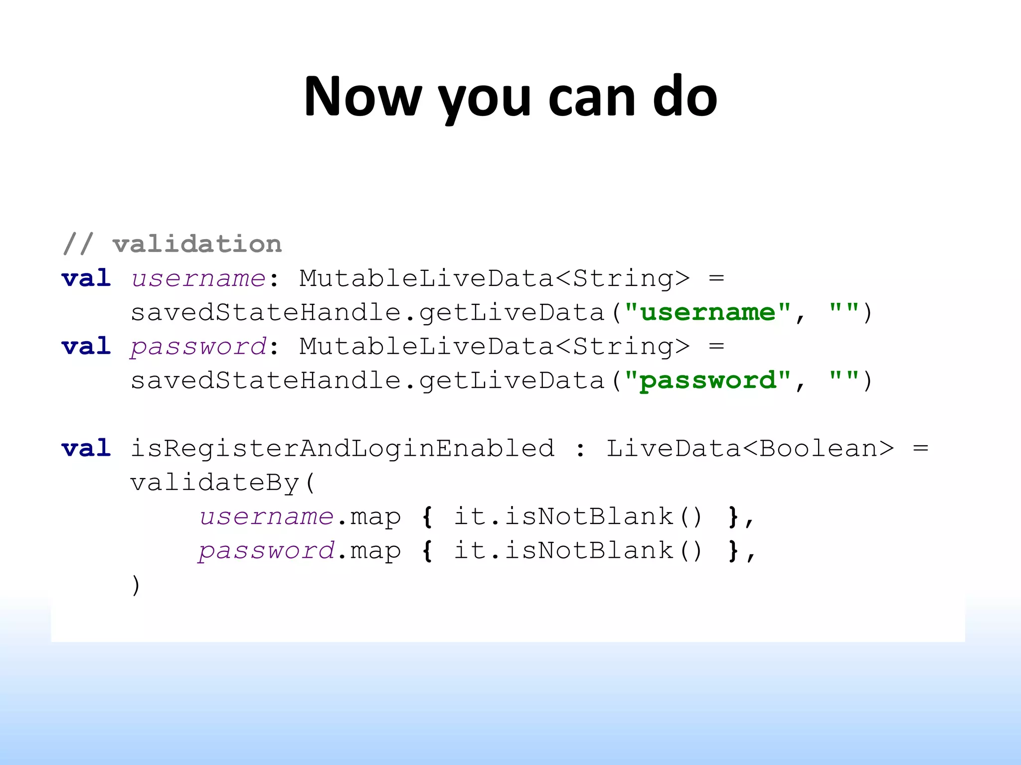 Now you can do
// validation
val username: MutableLiveData<String> =
savedStateHandle.getLiveData("username", "")
val password: MutableLiveData<String> =
savedStateHandle.getLiveData("password", "")
val isRegisterAndLoginEnabled : LiveData<Boolean> =
validateBy(
username.map { it.isNotBlank() },
password.map { it.isNotBlank() },
)
 