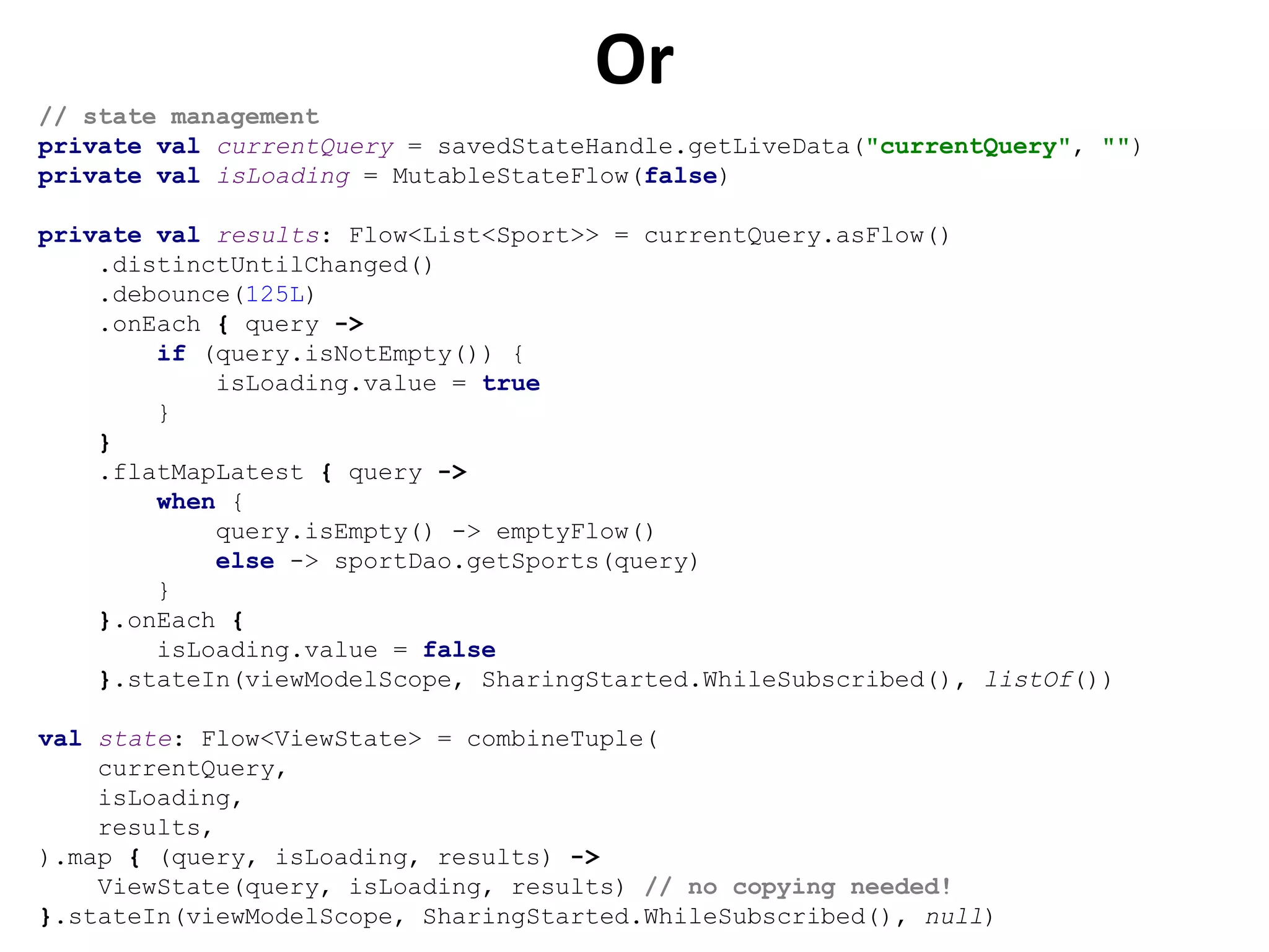 Or
// state management
private val currentQuery = savedStateHandle.getLiveData("currentQuery", "")
private val isLoading = MutableStateFlow(false)
private val results: Flow<List<Sport>> = currentQuery.asFlow()
.distinctUntilChanged()
.debounce(125L)
.onEach { query ->
if (query.isNotEmpty()) {
isLoading.value = true
}
}
.flatMapLatest { query ->
when {
query.isEmpty() -> emptyFlow()
else -> sportDao.getSports(query)
}
}.onEach {
isLoading.value = false
}.stateIn(viewModelScope, SharingStarted.WhileSubscribed(), listOf())
val state: Flow<ViewState> = combineTuple(
currentQuery,
isLoading,
results,
).map { (query, isLoading, results) ->
ViewState(query, isLoading, results) // no copying needed!
}.stateIn(viewModelScope, SharingStarted.WhileSubscribed(), null)
 