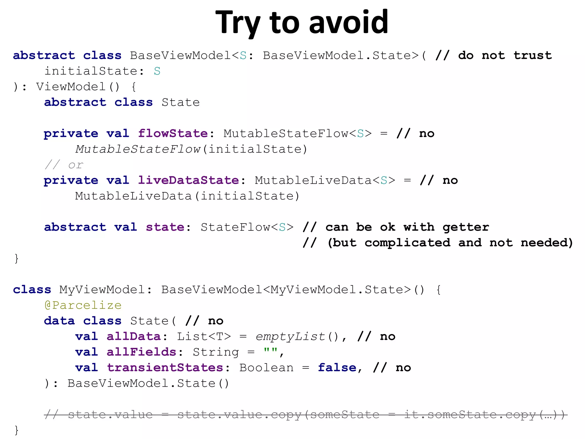 Try to avoid
abstract class BaseViewModel<S: BaseViewModel.State>( // do not trust
initialState: S
): ViewModel() {
abstract class State
private val flowState: MutableStateFlow<S> = // no
MutableStateFlow(initialState)
// or
private val liveDataState: MutableLiveData<S> = // no
MutableLiveData(initialState)
abstract val state: StateFlow<S> // can be ok with getter
// (but complicated and not needed)
}
class MyViewModel: BaseViewModel<MyViewModel.State>() {
@Parcelize
data class State( // no
val allData: List<T> = emptyList(), // no
val allFields: String = "",
val transientStates: Boolean = false, // no
): BaseViewModel.State()
// state.value = state.value.copy(someState = it.someState.copy(…))
}
 