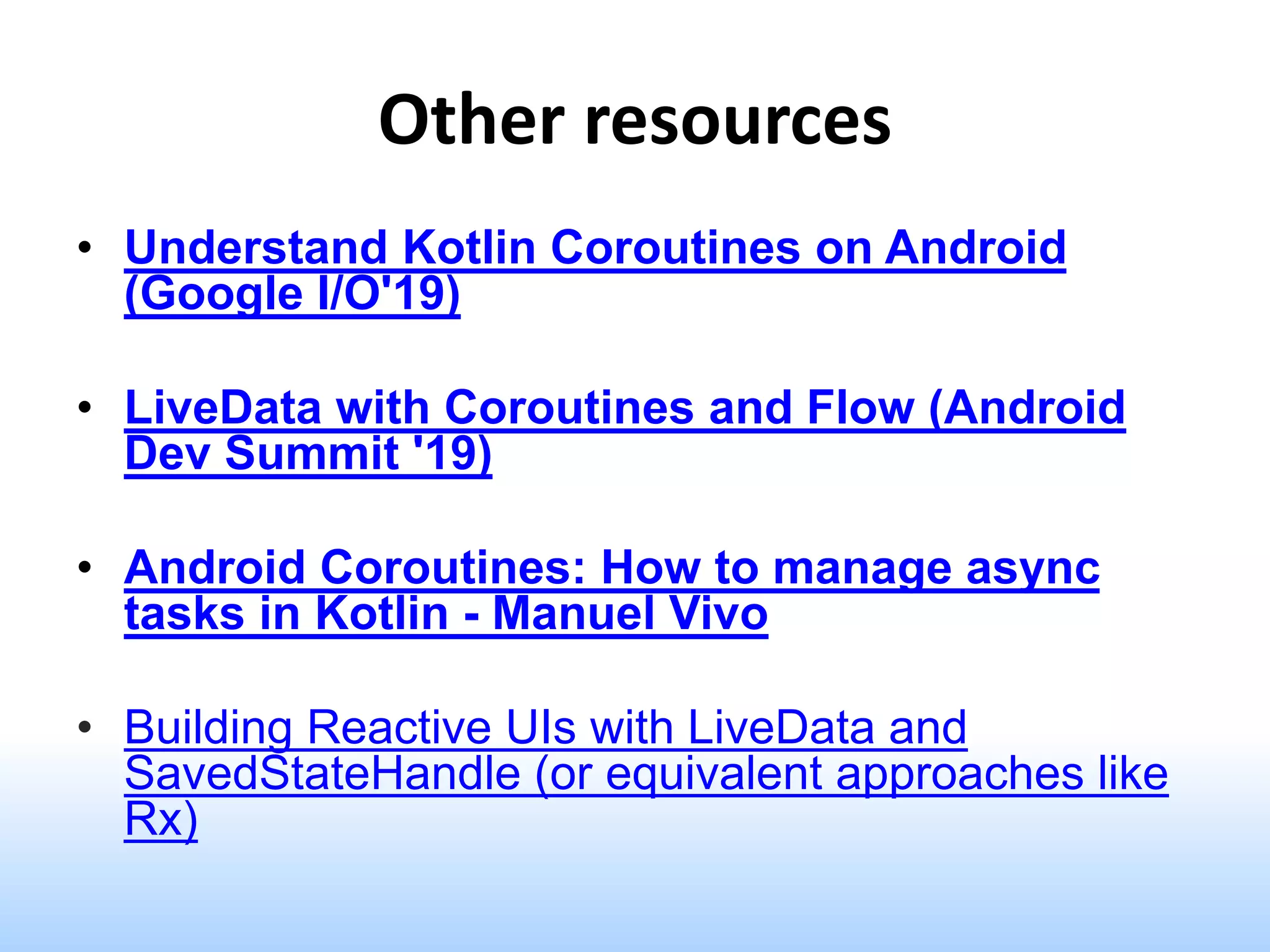 Other resources
• Understand Kotlin Coroutines on Android
(Google I/O'19)
• LiveData with Coroutines and Flow (Android
Dev Summit '19)
• Android Coroutines: How to manage async
tasks in Kotlin - Manuel Vivo
• Building Reactive UIs with LiveData and
SavedStateHandle (or equivalent approaches like
Rx)
 