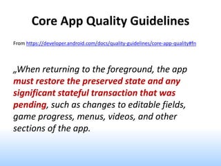 Core App Quality Guidelines
From https://developer.android.com/docs/quality-guidelines/core-app-quality#fn
„When returning to the foreground, the app
must restore the preserved state and any
significant stateful transaction that was
pending, such as changes to editable fields,
game progress, menus, videos, and other
sections of the app.
 