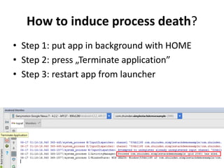 How to induce process death?
• Step 1: put app in background with HOME
• Step 2: press „Terminate application”
• Step 3: restart app from launcher
 