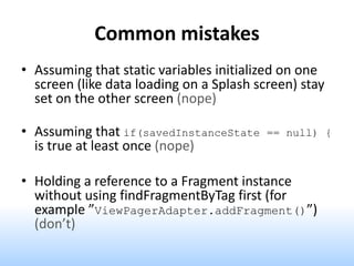 Common mistakes
• Assuming that static variables initialized on one
screen (like data loading on a Splash screen) stay
set on the other screen (nope)
• Assuming that if(savedInstanceState == null) {
is true at least once (nope)
• Holding a reference to a Fragment instance
without using findFragmentByTag first (for
example ”ViewPagerAdapter.addFragment()”)
(don’t)
 