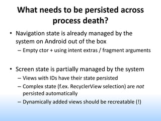 What needs to be persisted across
process death?
• Navigation state is already managed by the
system on Android out of the box
– Empty ctor + using intent extras / fragment arguments
• Screen state is partially managed by the system
– Views with IDs have their state persisted
– Complex state (f.ex. RecyclerView selection) are not
persisted automatically
– Dynamically added views should be recreatable (!)
 