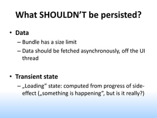What SHOULDN’T be persisted?
• Data
– Bundle has a size limit
– Data should be fetched asynchronously, off the UI
thread
• Transient state
– „Loading” state: computed from progress of side-
effect („something is happening”, but is it really?)
 