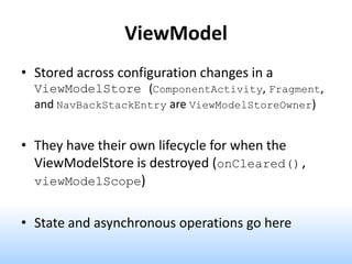 ViewModel
• Stored across configuration changes in a
ViewModelStore (ComponentActivity, Fragment,
and NavBackStackEntry are ViewModelStoreOwner)
• They have their own lifecycle for when the
ViewModelStore is destroyed (onCleared(),
viewModelScope)
• State and asynchronous operations go here
 