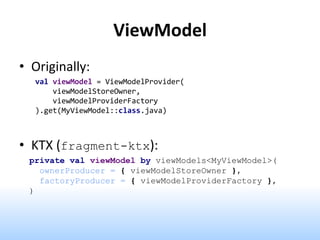 ViewModel
• Originally:
val viewModel = ViewModelProvider(
viewModelStoreOwner,
viewModelProviderFactory
).get(MyViewModel::class.java)
• KTX (fragment-ktx):
private val viewModel by viewModels<MyViewModel>(
ownerProducer = { viewModelStoreOwner },
factoryProducer = { viewModelProviderFactory },
)
 