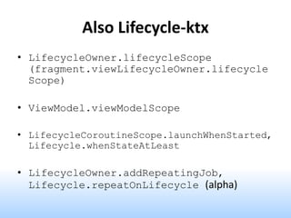 Also Lifecycle-ktx
• LifecycleOwner.lifecycleScope
(fragment.viewLifecycleOwner.lifecycle
Scope)
• ViewModel.viewModelScope
• LifecycleCoroutineScope.launchWhenStarted,
Lifecycle.whenStateAtLeast
• LifecycleOwner.addRepeatingJob,
Lifecycle.repeatOnLifecycle (alpha)
 