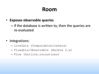Room
• Exposes observable queries
– if the database is written to, then the queries are
re-evaluated
• Integrations:
– LiveData (ComputableLiveData)
– Flowable/Observable (RxJava 2.x)
– Flow (kotlinx.coroutines)
 